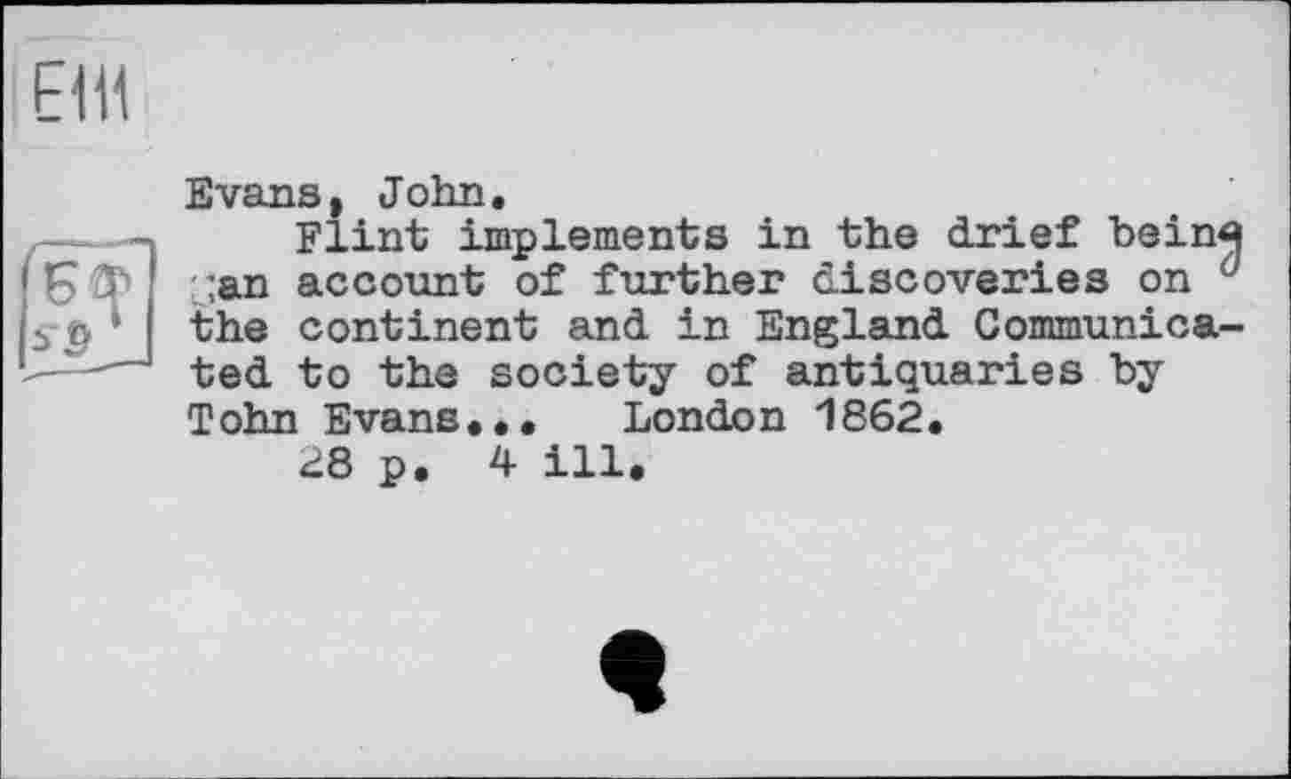 ﻿Е1Н
Evans, John,
Flint implements in the drief Ьеіпя jan account of further discoveries on d the continent and in England Communicated to the society of antiquaries by Tohn Evans,,, London 1862.
28 p. 4 ill.